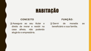 HABITAÇÃO
CONCEITO
 Assegura ao seu titular o
direito de morar e residir na
casa alheia, não podendo
alugá-la e emprestá-la.
FUNÇÃO:
 Servir de moradia ao
beneficiário e sua família.
 