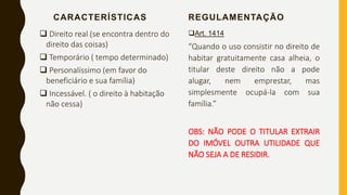 CARACTERÍSTICAS
 Direito real (se encontra dentro do
direito das coisas)
 Temporário ( tempo determinado)
 Personalíssimo (em favor do
beneficiário e sua família)
 Incessável. ( o direito à habitação
não cessa)
REGULAMENTAÇÃO
Art. 1414
“Quando o uso consistir no direito de
habitar gratuitamente casa alheia, o
titular deste direito não a pode
alugar, nem emprestar, mas
simplesmente ocupá-la com sua
família.”
OBS: NÃO PODE O TITULAR EXTRAIR
DO IMÓVEL OUTRA UTILIDADE QUE
NÃO SEJA A DE RESIDIR.
 