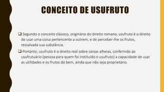 CONCEITO DE USUFRUTO
 Segundo o conceito clássico, originário do direito romano, usufruto é o direito
de usar uma coisa pertencente a outrem, e de perceber-lhe os frutos,
ressalvada sua substância.
 Portanto, usufruto é o direito real sobre coisas alheias, conferindo ao
usufrutuário (pessoa para quem foi instituído o usufruto) a capacidade de usar
as utilidades e os frutos do bem, ainda que não seja proprietário.
 