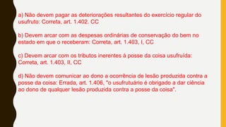 a) Não devem pagar as deteriorações resultantes do exercício regular do
usufruto: Correta, art. 1.402. CC
b) Devem arcar com as despesas ordinárias de conservação do bem no
estado em que o receberam: Correta, art. 1.403, I, CC
c) Devem arcar com os tributos inerentes à posse da coisa usufruída:
Correta, art. 1.403, II, CC
d) Não devem comunicar ao dono a ocorrência de lesão produzida contra a
posse da coisa: Errada, art. 1.406, "o usufrutuário é obrigado a dar ciência
ao dono de qualquer lesão produzida contra a posse da coisa".
 