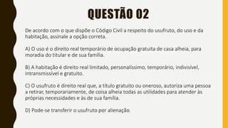 QUESTÃO 02
De acordo com o que dispõe o Código Civil a respeito do usufruto, do uso e da
habitação, assinale a opção correta.
A) O uso é o direito real temporário de ocupação gratuita de casa alheia, para
moradia do titular e de sua família.
B) A habitação é direito real limitado, personalíssimo, temporário, indivisível,
intransmissível e gratuito.
C) O usufruto é direito real que, a título gratuito ou oneroso, autoriza uma pessoa
a retirar, temporariamente, de coisa alheia todas as utilidades para atender às
próprias necessidades e às de sua família.
D) Pode-se transferir o usufruto por alienação.
 