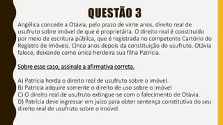 QUESTÃO 3
Angélica concede a Otávia, pelo prazo de vinte anos, direito real de
usufruto sobre imóvel de que é proprietária. O direito real é constituído
por meio de escritura pública, que é registrada no competente Cartório do
Registro de Imóveis. Cinco anos depois da constituição do usufruto, Otávia
falece, deixando como única herdeira sua filha Patrícia.
Sobre esse caso, assinale a afirmativa correta.
A) Patrícia herda o direito real de usufruto sobre o imóvel.
B) Patrícia adquire somente o direito de uso sobre o imóvel
C) O direito real de usufruto extingue-se com o falecimento de Otávia.
D) Patrícia deve ingressar em juízo para obter sentença constitutiva do seu
direito real de usufruto sobre o imóvel.
 