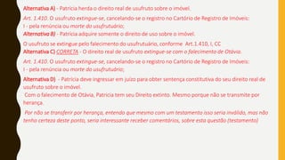 Alternativa A) - Patrícia herda o direito real de usufruto sobre o imóvel.
Art. 1.410. O usufruto extingue-se, cancelando-se o registro no Cartório de Registro de Imóveis:
I - pela renúncia ou morte do usufrutuário;
Alternativa B) - Patrícia adquire somente o direito de uso sobre o imóvel.
O usufruto se extingue pelo falecimento do usufrutuário, conforme Art.1.410, I, CC
Alternativa C) CORRETA - O direito real de usufruto extingue-se com o falecimento de Otávia.
Art. 1.410. O usufruto extingue-se, cancelando-se o registro no Cartório de Registro de Imóveis:
I - pela renúncia ou morte do usufrutuário;
Alternativa D) - Patrícia deve ingressar em juízo para obter sentença constitutiva do seu direito real de
usufruto sobre o imóvel.
Com o falecimento de Otávia, Patricia tem seu Direito extinto. Mesmo porque não se transmite por
herança.
Por não se transferir por herança, entendo que mesmo com um testamento isso seria inválido, mas não
tenho certeza deste ponto, seria interessante receber comentários, sobre esta questão (testamento)
 