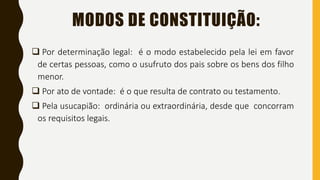MODOS DE CONSTITUIÇÃO:
 Por determinação legal: é o modo estabelecido pela lei em favor
de certas pessoas, como o usufruto dos pais sobre os bens dos filho
menor.
 Por ato de vontade: é o que resulta de contrato ou testamento.
 Pela usucapião: ordinária ou extraordinária, desde que concorram
os requisitos legais.
 