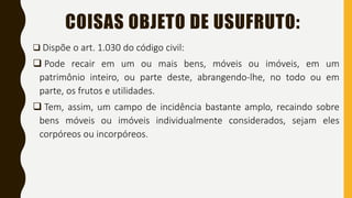 COISAS OBJETO DE USUFRUTO:
 Dispõe o art. 1.030 do código civil:
 Pode recair em um ou mais bens, móveis ou imóveis, em um
patrimônio inteiro, ou parte deste, abrangendo-lhe, no todo ou em
parte, os frutos e utilidades.
 Tem, assim, um campo de incidência bastante amplo, recaindo sobre
bens móveis ou imóveis individualmente considerados, sejam eles
corpóreos ou incorpóreos.
 
