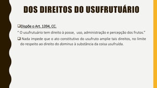 DOS DIREITOS DO USUFRUTUÁRIO
Dispõe o Art. 1394, CC.
“ O usufrutuário tem direito à posse, uso, administração e percepção dos frutos.”
 Nada impede que o ato constitutivo do usufruto amplie tais direitos, no limite
do respeito ao direito do dominus à substância da coisa usufruída.
 