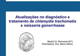 Atualizações no diagnóstico e
tratamento de chlamydia trachomatis
e neisseria gonorrhoeae
Beatriz S. Monnerat (R1)
Orientadora: Dra. Maria Albina
 