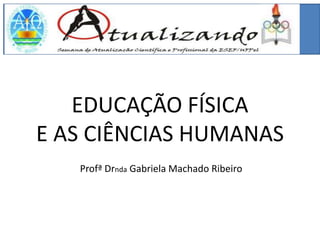 EDUCAÇÃO FÍSICA
E AS CIÊNCIAS HUMANAS
   Profª Drnda Gabriela Machado Ribeiro
 