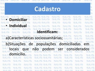 Cadastro
• Domiciliar
• Individual
Identificam:
a)Características sociossanitárias;
b)Situações de populações domiciliadas em
locais que não podem ser considerados
domicílio.
 