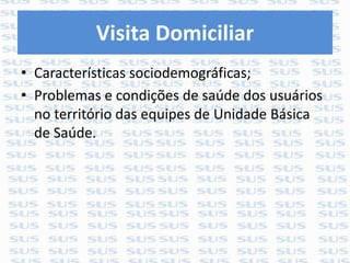 Visita Domiciliar
• Características sociodemográficas;
• Problemas e condições de saúde dos usuários
no território das equipes de Unidade Básica
de Saúde.
 