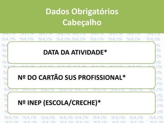 Dados Obrigatórios
Cabeçalho
DATA DA ATIVIDADE*
Nº DO CARTÃO SUS PROFISSIONAL*
Nº INEP (ESCOLA/CRECHE)*
 