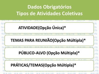 Dados Obrigatórios
Tipos de Atividades Coletivas
ATIVIDADE(Opção Única)*
TEMAS PARA REUNIÃO(Opção Múltipla)*
PÚBLICO-ALVO (Opção Múltipla)*
PRÁTICAS/TEMAS(Opção Múltipla)*
 