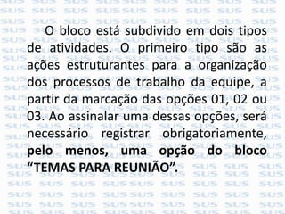 O bloco está subdivido em dois tipos
de atividades. O primeiro tipo são as
ações estruturantes para a organização
dos processos de trabalho da equipe, a
partir da marcação das opções 01, 02 ou
03. Ao assinalar uma dessas opções, será
necessário registrar obrigatoriamente,
pelo menos, uma opção do bloco
“TEMAS PARA REUNIÃO”.
 