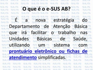 O que é o e-SUS AB?
É a nova estratégia do
Departamento de Atenção Básica
que irá facilitar o trabalho nas
Unidades Básicas de Saúde,
utilizando um sistema com
prontuário eletrônico ou fichas de
atendimento simplificadas.
 