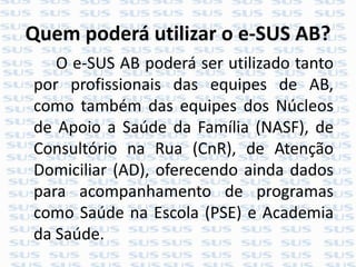 Quem poderá utilizar o e-SUS AB?
O e-SUS AB poderá ser utilizado tanto
por profissionais das equipes de AB,
como também das equipes dos Núcleos
de Apoio a Saúde da Família (NASF), de
Consultório na Rua (CnR), de Atenção
Domiciliar (AD), oferecendo ainda dados
para acompanhamento de programas
como Saúde na Escola (PSE) e Academia
da Saúde.
 