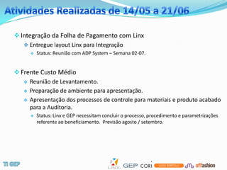  Integração da Folha de Pagamento com Linx
    Entregue layout Linx para Integração
         Status: Reunião com ADP System – Semana 02-07.


 Frente Custo Médio
    Reunião de Levantamento.

    Preparação de ambiente para apresentação.

    Apresentação dos processos de controle para materiais e produto acabado
     para a Auditoria.
         Status: Linx e GEP necessitam concluir o processo, procedimento e parametrizações
          referente ao beneficiamento. Previsão agosto / setembro.
 