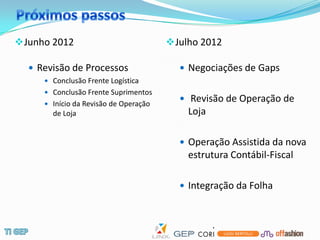  Junho 2012                             Julho 2012

   Revisão de Processos                   Negociações de Gaps
       Conclusão Frente Logística
       Conclusão Frente Suprimentos
                                           Revisão de Operação de
       Início da Revisão de Operação
        de Loja                             Loja

                                           Operação Assistida da nova
                                            estrutura Contábil-Fiscal

                                           Integração da Folha
 