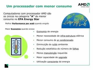 Um processador com menor consumo Melhor  Performance por watt  quando exigido Maior  Economia  quando ocioso Computadores com processador AMD são os únicos na categoria  “A”  de menor consumo no  EPA Energy Star Economia  de energia Menor necessidade de  infra-estrutura  elétrica Menor consumo de  ar condicionado Diminuição do  ruído  ambiente Redução estatística do número de  falhas Menos  manutenção  requerida Maior capacidade de  upgrade Utilização  consciente  da energia 