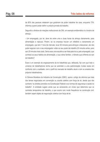 Pág. 08 Três lados da reforma
de 80% das pessoas relataram que gostariam de poder trabalhar de casa, enquanto 73%
informou querer poder definir a própria jornada de trabalho.
Segundo a diretora de relações institucionais da CNI, um exemplo emblemático é o horário de
almoço.
- Um empregado, por lei, deve ter entre uma e duas horas de almoço diariamente, para
alimentação e repouso. Porém, se na empresa houver um refeitório e diariamente um
empregado, que tem 1 hora de intervalo, levar 40 minutos para almoçar e descansar, ele não
pode negociar com o seu empregador voltar ao seu posto de trabalho 20 minutos antes, para
sair 20 minutos mais cedo. Seria essa uma escolha a ser feita pela lei ou pelo empregado, que
conhece os seus hábitos de alimentação, a sua rotina familiar, o trânsito que enfrenta ao sair
do trabalho?
Esse é um exemplo de engessamento da lei trabalhista que, defasada, faz com que todo o
universo de trabalhadores tenha que se submeter a uma padronização muitas vezes em
confronto com a realidade, com o perfil do mercado de trabalho atual e com os anseios dos
próprios trabalhadores.
A Câmara Brasileira da Indústria da Construção (CBIC), apoia o artigo da reforma que trata
dos temas negociados em convenção ou acordo coletivo com força de lei, desde que não
contrarie “os direitos previstos na Constituição Federal e as normas de segurança e saúde no
trabalho”. A entidade sugere ainda que se acrescente um inciso que determine que os
contratos temporários de trabalho, o que ocorre com muita frequência na construção civil,
também sejam objeto de negociação coletiva com força de lei.
 