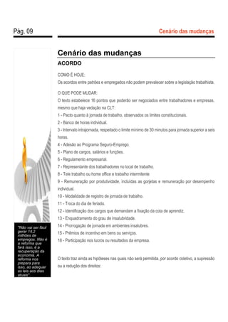 Pág. 09 Cenário das mudanças
Cenário das mudanças
ACORDO
COMO É HOJE:
Os acordos entre patrões e empregados não podem prevalecer sobre a legislação trabalhista.
O QUE PODE MUDAR:
O texto estabelece 16 pontos que poderão ser negociados entre trabalhadores e empresas,
mesmo que haja vedação na CLT:
1 - Pacto quanto à jornada de trabalho, observados os limites constitucionais.
2 - Banco de horas individual.
3 - Intervalo intrajornada, respeitado o limite mínimo de 30 minutos para jornada superior a seis
horas.
4 - Adesão ao Programa Seguro-Emprego.
5 - Plano de cargos, salários e funções.
6 - Regulamento empresarial.
7 - Representante dos trabalhadores no local de trabalho.
8 - Tele trabalho ou home office e trabalho intermitente
9 - Remuneração por produtividade, incluídas as gorjetas e remuneração por desempenho
individual.
10 - Modalidade de registro de jornada de trabalho.
11 - Troca do dia de feriado.
12 - Identificação dos cargos que demandam a fixação da cota de aprendiz.
13 - Enquadramento do grau de insalubridade.
14 - Prorrogação de jornada em ambientes insalubres.
15 - Prêmios de incentivo em bens ou serviços.
16 - Participação nos lucros ou resultados da empresa.
O texto traz ainda as hipóteses nas quais não será permitida, por acordo coletivo, a supressão
ou a redução dos direitos:
"Não vai ser fácil
gerar 14,2
milhões de
empregos. Não é
a reforma que
fará isso, é a
recuperação da
economia. A
reforma nos
prepara para
isso, ao adequar
as leis aos dias
atuais".
 