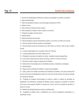 Pág. 10 Cenário das mudanças
1 - Normas de identificação profissional, inclusive as anotações na carteira de trabalho.
2 - Seguro-desemprego.
3 - Valor dos depósitos mensais e da indenização rescisória do FGTS.
4 - Salário mínimo.
5 - Valor nominal do décimo terceiro salário.
6 - Remuneração do trabalho noturno superior à do diurno.
7 - Proteção do salário na forma da lei.
8 - Salário-família.
9 - Repouso semanal remunerado.
10 - Remuneração do serviço extraordinário superior, no mínimo, em 50% à do normal.
11 - Número de dias de férias devidas ao empregado.
12 - Gozo de férias anuais remuneradas com, pelo menos, um terço a mais do que o salário
normal.
13 – Licença maternidade com a duração mínima de 120 dias.
14 – Licença paternidade nos termos fixados em lei.
15 - Proteção do mercado de trabalho da mulher, mediante incentivos específicos.
16 - Aviso prévio proporcional ao tempo de serviço, sendo no mínimo de 30 dias.
17 - Normas de saúde, higiene e segurança do trabalho.
18 - Adicional de remuneração para as atividades penosas, insalubres ou perigosas.
19 - Aposentadoria.
20 - Seguro contra acidentes de trabalho, a cargo do empregador.
21 - Ação, quanto aos créditos resultantes das relações de trabalho, com prazo prescricional
de cinco anos para os trabalhadores urbanos e rurais, até o limite de dois anos após a extinção
do contrato de trabalho.
22 - Proibição de qualquer discriminação no tocante a salário e critérios de admissão do
trabalhador com deficiência, proibição de trabalho noturno, perigoso ou insalubre a menores
de 18 anos e de qualquer trabalho a menores de 16 anos, salvo na condição de aprendiz, a
partir de 14 anos.
23 - Medidas de proteção legal de crianças e adolescentes.
24 - Igualdade de direitos entre o trabalhador com vínculo empregatício permanente e o
trabalhador avulso.
 