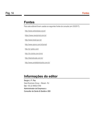 Pág. 14 Fontes
Fontes
Para este editorial foram usadas as seguintes fontes de consulta (em 2/5/2017):
http://www.extraclasse.org.br/
https://www.nexojornal.com.br/
http://www.brasil.gov.br/
http://www.opovo.com.br/jornal/
http://g1.globo.com/
http://zh.clicrbs.com.br/rs/
http://diariodovale.com.br/
http://www.portaldaindustria.com.br/
Informações do editor
Sergio J. F. Paz
Seed Business Group – Macaé - RJ
Cel. +55 22 99902-5789
Administrador de Empresas e
Consultor de Gente & Gestão e SGI
 