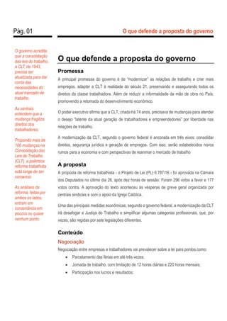 Pág. 01 O que defende a proposta do governo
O que defende a proposta do governo
Promessa
A principal promessa do governo é de “modernizar” as relações de trabalho e criar mais
empregos, adaptar a CLT à realidade do século 21, preservando e assegurando todos os
direitos da classe trabalhadora. Além de reduzir a informalidade da mão de obra no País,
promovendo a retomada do desenvolvimento econômico.
O poder executivo afirma que a CLT, criada há 74 anos, precisava de mudanças para atender
o desejo “latente da atual geração de trabalhadores e empreendedores” por liberdade nas
relações de trabalho.
A modernização da CLT, segundo o governo federal é ancorada em três eixos: consolidar
direitos, segurança jurídica e geração de empregos. Com isso, serão estabelecidos novos
rumos para a economia e com perspectivas de reanimar o mercado de trabalho
A proposta
A proposta de reforma trabalhista - o Projeto de Lei (PL) 6.787/16 - foi aprovada na Câmara
dos Deputados no último dia 26, após dez horas de sessão. Foram 296 votos a favor e 177
votos contra. A aprovação do texto aconteceu às vésperas de greve geral organizada por
centrais sindicais e com o apoio da Igreja Católica.
Uma das principais medidas econômicas, segundo o governo federal, a modernização da CLT
irá desafogar a Justiça do Trabalho e simplificar algumas categorias profissionais, que, por
vezes, são regidas por sete legislações diferentes.
Conteúdo
Negociação
Negociação entre empresas e trabalhadores vai prevalecer sobre a lei para pontos como:
 Parcelamento das férias em até três vezes;
 Jornada de trabalho, com limitação de 12 horas diárias e 220 horas mensais;
 Participação nos lucros e resultados;
O governo acredita
que a consolidação
das leis do trabalho,
a CLT, de 1943,
precisa ser
atualizada para dar
conta das
necessidades do
atual mercado de
trabalho.
As centrais
entendem que a
mudança fragiliza
direitos dos
trabalhadores.
Propondo mais de
100 mudanças na
Consolidação das
Leis de Trabalho
(CLT), a polêmica
reforma trabalhista
está longe de ser
consenso.
As análises da
reforma, feitas por
ambos os lados,
entram em
consonância em
poucos ou quase
nenhum ponto.
 
