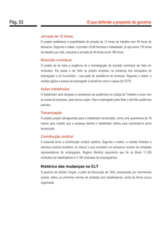 Pág. 03 O que defende a proposta do governo
Jornada de 12 horas
O projeto estabelece a possibilidade de jornada de 12 horas de trabalho com 36 horas de
descanso. Segundo o relator, a jornada 12x36 favorece o trabalhador, já que soma 176 horas
de trabalho por mês, enquanto a jornada de 44 horas soma 196 horas.
Rescisão contratual
O projeto de lei retira a exigência de a homologação da rescisão contratual ser feita em
sindicatos. Ela passa a ser feita na própria empresa, na presença dos advogados do
empregador e do funcionário – que pode ter assistência do sindicato. Segundo o relator, a
medida agiliza o acesso do empregado a benefícios como o saque do FGTS.
Ações trabalhistas
O trabalhador será obrigado a comparecer às audiências na Justiça do Trabalho e arcar com
as custas do processo, caso perca a ação. Hoje o empregado pode faltar a até três audiências
judiciais.
Terceirização
O projeto propõe salvaguardas para o trabalhador terceirizado, como uma quarentena de 18
meses para impedir que a empresa demita o trabalhador efetivo para recontratá-lo como
terceirizado.
Contribuição sindical
A proposta torna a contribuição sindical optativa. Segundo o relator, a medida fortalece a
estrutura sindical brasileira, ao reduzir o que considera um excessivo número de entidades
representativas de empregados. Rogério Marinho argumenta que há no Brasil 11.326
sindicatos de trabalhadores e 5.186 sindicatos de empregadores
Histórico das mudanças na CLT
O governo de Getúlio Vargas, a partir da Revolução de 1930, pressionado por movimentos
sociais, editou as primeiras normas de proteção aos trabalhadores, ainda de forma pouco
organizada.
 