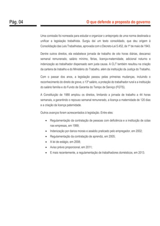 Pág. 04 O que defende a proposta do governo
Uma comissão foi nomeada para estudar e organizar o anteprojeto de uma norma destinada a
unificar a legislação trabalhista. Surgiu daí um texto consolidado, que deu origem à
Consolidação das Leis Trabalhistas, aprovada com o Decreto-Lei 5.452, de 1º de maio de 1943.
Dentre outros direitos, ela estabelece jornada de trabalho de oito horas diárias, descanso
semanal remunerado, salário mínimo, férias, licença-maternidade, adicional noturno e
indenização ao trabalhador dispensado sem justa causa. A CLT também resultou na criação
da carteira de trabalho e do Ministério do Trabalho, além da instituição da Justiça do Trabalho.
Com o passar dos anos, a legislação passou pelas primeiras mudanças, incluindo o
reconhecimento do direito de greve, o 13º salário, a proteção do trabalhador rural e a instituição
do salário família e do Fundo de Garantia do Tempo de Serviço (FGTS).
A Constituição de 1988 ampliou os direitos, limitando a jornada de trabalho a 44 horas
semanais, a garantindo o repouso semanal remunerado, a licença a maternidade de 120 dias
e a criação da licença paternidade.
Outros avanços foram acrescentados à legislação. Entre eles:
 Regulamentação da contratação de pessoas com deficiência e a instituição de cotas
nas empresas, em 1999;
 Indenização por danos morais e assédio praticado pelo empregador, em 2002;
 Regulamentação da contratação de aprendiz, em 2005;
 A lei de estágio, em 2008;
 Aviso prévio proporcional, em 2011;
 E mais recentemente, a regulamentação de trabalhadores domésticos, em 2013.
 
