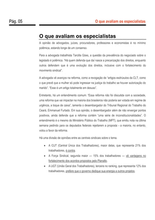 Pág. 05 O que avaliam os especialistas
O que avaliam os especialistas
A opinião de advogados, juízes, procuradores, professores e economistas é no mínimo
polêmica, estando longe de um consenso.
Para a advogada trabalhista Tarcilla Góes, a questão da prevalência do negociado sobre o
legislado é polêmica. “Há quem defenda que daí nasce a precarização dos direitos, enquanto
outros defendem que é uma evolução dos direitos, inclusive com o fortalecimento do
movimento sindical”.
A advogada vê avanços na reforma, como a revogação de “artigos esdrúxulos da CLT, como
o que prevê que a mulher só pode ingressar na justiça do trabalho se houver autorização do
marido”. “Esse é um artigo totalmente em desuso”.
Entretanto, há um entendimento comum: “Essa reforma não foi discutida com a sociedade,
uma reforma que vai impactar na maioria dos brasileiros não poderia ser votada em regime de
urgência, a toque de caixa”, lamenta o desembargador do Tribunal Regional do Trabalho do
Ceará, Emmanuel Furtado. Em sua opinião, o desembargador além de não enxergar pontos
positivos, ainda defende que a reforma contém “uma série de inconstitucionalidades”. O
entendimento é o mesmo do Ministério Público do Trabalho (MPT), que emitiu nota na última
semana pedindo para os deputados federais rejeitarem a proposta - a maioria, no entanto,
votou a favor da reforma.
Há uma divisão de opiniões entre as centrais sindicais sobre o tema.
 A CUT (Central Única dos Trabalhadores), maior delas, que representa 21% dos
trabalhadores, é contra.
 A Força Sindical, segunda maior — 15% dos trabalhadores — vê vantagens no
fortalecimento dos acordos propostos pelo Planalto.
 A UGT (União Geral dos Trabalhadores), terceira no ranking, que representa 12% dos
trabalhadores, prefere que o governo dedique sua energia a outros projetos.
 