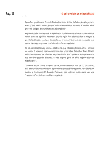 Pág. 06 O que avaliam os especialistas
Bruno Reis, presidente da Comissão Nacional de Direito Sindical da Ordem dos Advogados do
Brasil (OAB), afirma: “não há qualquer ponto de modernização do direito do trabalho, todas
propostas são para diminuir direitos dos trabalhadores”.
O que mais divide opiniões entre os especialistas é o que estabelece que os acordos coletivos
ficarão acima da legislação trabalhista. Se para alguns isso desburocratiza as relações e
permite flexibilidade e condições de trabalho que sirvam individualmente ao empregado, para
outros, favorece o empresário, que teria mais poder na negociação.
Há até quem acredite que a reforma é positiva, mas faça críticas a este ponto, talvez o principal
do projeto. É o caso do mestre em economia pela Universidade Federal do Ceará, Ricardo
Coimbra. Ele acredita que “algumas categorias não têm tanta capacidade de negociação, que
não têm tanto poder de barganha, e essa lei pode gerar um efeito negativo sobre os
trabalhadores”.
Também é alvo de críticas a proposta de que, nas empresas com mais de 200 funcionários,
haja a eleição de uma comissão de representantes junto aos empregadores. Para o consultor
jurídico da Fecomércio-CE, Eduardo Pragmácio, isso pode ser positivo para criar uma
“concorrência” ao sindicato e facilitar a negociação.
 
