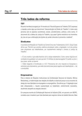 Pág. 07 Três lados da reforma
Três lados da reforma
TST
Recente manifesto divulgado por 19 ministros do Tribunal Superior do Trabalho (TST) expressa
a rejeição contra algo que denominam "desconstrução do Direito do Trabalho". A ideia seria
perversa sob os aspectos econômicos, sociais, previdenciários, políticos, entre outros. O
documento faz a defesa da Justiça do Trabalho, cujo papel "ganha relevância nos momentos
de crise em que a efetivação dos direitos de caráter alimentar é premente e inadiável".
Sindicatos
A secretária de Relações do Trabalho da Central Única dos Trabalhadores (CUT), Graça Costa
afirma que “Permitir que acordos coletivos prevaleçam sobre a legislação é um dos pontos
mais prejudiciais aos trabalhadores, por supostamente restringir o acesso à Justiça do
Trabalho”.
— É uma miséria o que estão fazendo com a classe trabalhadora. Como vamos negociar em
condições de igualdade num país que tem 13 milhões de desempregados? O patrão vai dar o
que quiser, senão vai demitir.
— Estão rasgando a Constituição e a CLT. Precisamos dar uma resposta ao Congresso e
sobretudo aos empresários, que estão bancando essa pauta negativa aos trabalhadores — diz
a sindicalista.
Empresários
Para a diretora de Relações Institucionais da Confederação Nacional da Indústria, Mônica
Messenberg, a modernização das relações de trabalho é essencial porque vai ao encontro do
desejo de mais liberdade de empregados e empregadores. Ela afirma que “A legislação atual
está ultrapassada(...). Aquela superproteção ao trabalhador, anteriormente necessária,
atualmente atrapalha as relações laborais”.
Em pesquisa recente da Confederação Nacional da Indústria (CNI), em parceria com IBOPE,
constatou que o brasileiro quer mais liberdade para negociar rotinas de trabalho flexíveis. Mais
 