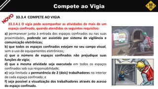 Compete ao Vigia
33.3.4 COMPETE AO VIGIA
a) permanecer junto à entrada dos espaços confinados ou nas suas
proximidades, podendo ser assistido por sistema de vigilância e
comunicação eletrônicas;
b) que todos os espaços confinados estejam no seu campo visual,
sem o uso de equipamentos eletrônicos;
c) que o número de espaços confinados não prejudique suas
funções de vigia;
d) que a mesma atividade seja executada em todos os espaços
confinados sob sua responsabilidade;
e) seja limitada a permanência de 2 (dois) trabalhadores no interior
de cada espaço confinado; e
f) seja possível a visualização dos trabalhadores através do acesso
do espaço confinado.
33.3.4.1 O vigia pode acompanhar as atividades de mais de um
espaço confinado, quando atendidos os seguintes requisitos:
 