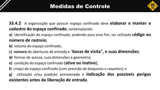 Medidas de Controle
33.4.2 A organização que possuir espaço confinado deve elaborar e manter o
cadastro do espaço confinado, contemplando:
a) identificação do espaço confinado, podendo para esse fim, ser utilizado código ou
número de rastreio;
b) volume do espaço confinado;
c) número de aberturas de entrada e "bocas de visita", e suas dimensões;
d) formas de acesso, suas dimensões e geometria;
e) condição do espaço confinado (ativo ou inativo);
f) croqui do espaço confinado (com previsão de bloqueios e raquetes); e
g) utilização e/ou produto armazenado e indicação dos possíveis perigos
existentes antes da liberação de entrada.
 