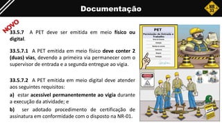 Documentação
33.5.7 A PET deve ser emitida em meio físico ou
digital.
33.5.7.1 A PET emitida em meio físico deve conter 2
(duas) vias, devendo a primeira via permanecer com o
supervisor de entrada e a segunda entregue ao vigia.
33.5.7.2 A PET emitida em meio digital deve atender
aos seguintes requisitos:
a) estar acessível permanentemente ao vigia durante
a execução da atividade; e
b) ser adotado procedimento de certificação de
assinatura em conformidade com o disposto na NR-01.
 
