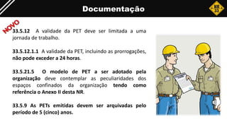 Documentação
33.5.12 A validade da PET deve ser limitada a uma
jornada de trabalho.
33.5.12.1.1 A validade da PET, incluindo as prorrogações,
não pode exceder a 24 horas.
33.5.21.5 O modelo de PET a ser adotado pela
organização deve contemplar as peculiaridades dos
espaços confinados da organização tendo como
referência o Anexo II desta NR.
33.5.9 As PETs emitidas devem ser arquivadas pelo
período de 5 (cinco) anos.
 