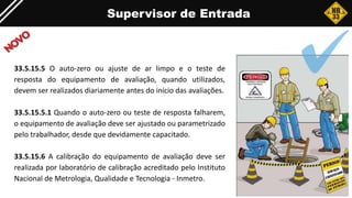 Supervisor de Entrada
33.5.15.5 O auto-zero ou ajuste de ar limpo e o teste de
resposta do equipamento de avaliação, quando utilizados,
devem ser realizados diariamente antes do início das avaliações.
33.5.15.5.1 Quando o auto-zero ou teste de resposta falharem,
o equipamento de avaliação deve ser ajustado ou parametrizado
pelo trabalhador, desde que devidamente capacitado.
33.5.15.6 A calibração do equipamento de avaliação deve ser
realizada por laboratório de calibração acreditado pelo Instituto
Nacional de Metrologia, Qualidade e Tecnologia - Inmetro.
 