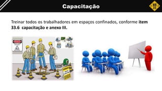 Capacitação
Treinar todos os trabalhadores em espaços confinados, conforme item
33.6 capacitação e anexo III.
 