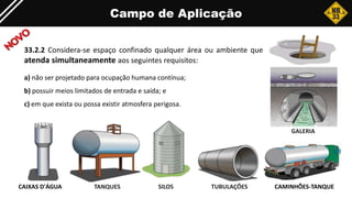 Campo de Aplicação
33.2.2 Considera-se espaço confinado qualquer área ou ambiente que
atenda simultaneamente aos seguintes requisitos:
a) não ser projetado para ocupação humana contínua;
b) possuir meios limitados de entrada e saída; e
c) em que exista ou possa existir atmosfera perigosa.
TANQUES
CAIXAS D'ÁGUA SILOS
GALERIA
CAMINHÕES-TANQUE
TUBULAÇÕES
 
