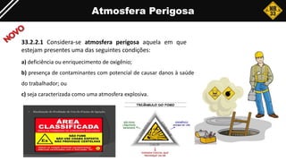 Atmosfera Perigosa
33.2.2.1 Considera-se atmosfera perigosa aquela em que
estejam presentes uma das seguintes condições:
a) deficiência ou enriquecimento de oxigênio;
b) presença de contaminantes com potencial de causar danos à saúde
do trabalhador; ou
c) seja caracterizada como uma atmosfera explosiva.
 