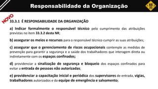 33.3.1 É RESPONSABILIDADE DA ORGANIZAÇÃO
a) Indicar formalmente o responsável técnico pelo cumprimento das atribuições
previstas no item 33.3.2 desta NR;
b) assegurar os meios e recursos para o responsável técnico cumprir as suas atribuições;
c) assegurar que o gerenciamento de riscos ocupacionais contemple as medidas de
prevenção para garantir a segurança e a saúde dos trabalhadores que interagem direta ou
indiretamente com os espaços confinados;
d) providenciar a sinalização de segurança e bloqueio dos espaços confinados para
evitar a entrada de pessoas não autorizadas;
e) providenciar a capacitação inicial e periódica dos supervisores de entrada, vigias,
trabalhadores autorizados e da equipe de emergência e salvamento;
Responsabilidade da Organização
 