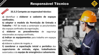 Responsável Técnico
33.3.2 Compete ao responsável técnico:
a) identificar e elaborar o cadastro de espaços
confinados;
b) adaptar o modelo da Permissão de Entrada e
Trabalho – PET de modo a contemplar as peculiaridades
dos espaços confinados da organização;
c) elaborar os procedimentos de segurança
relacionados ao espaço confinado;
d) indicar os equipamentos para trabalho em espaços
confinados;
e) elaborar o plano de resgate; e
f) coordenar a capacitação inicial e periódica dos
supervisores de entrada, vigias, trabalhadores
autorizados e da equipe de emergência e salvamento.
 