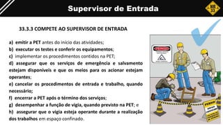 Supervisor de Entrada
33.3.3 COMPETE AO SUPERVISOR DE ENTRADA
a) emitir a PET antes do início das atividades;
b) executar os testes e conferir os equipamentos;
c) implementar os procedimentos contidos na PET;
d) assegurar que os serviços de emergência e salvamento
estejam disponíveis e que os meios para os acionar estejam
operantes;
e) cancelar os procedimentos de entrada e trabalho, quando
necessário;
f) encerrar a PET após o término dos serviços;
g) desempenhar a função de vigia, quando previsto na PET; e
h) assegurar que o vigia esteja operante durante a realização
dos trabalhos em espaço confinado.
 