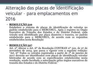 Alteração das placas de identificação
veicular – para emplacamentos em
2016
• RESOLUÇÃO 510
Estabelece o sistema de placas de identificação de veículos no
padrão estabelecido para o MERCOSUL. Após o registro no Órgão
Executivo de Trânsito dos Estados e do Distrito Federal, cada
veículo será identificado por placa dianteira e traseira, no padrão
estabelecido para o MERCOSUL, de acordo com os requisitos
estabelecidos nesta Resolução
• RESOLUÇÃO 527
Art. 2º Alterar o Art. 6º da Resolução CONTRAN nº 510, de 27 de
novembro de 2014, que passa a vigorar com a seguinte redação:
“Art. 6º Todos os veículos registrados a partir de 1º de janeiro de
2017 deverão ser identificados com placas de identificação veicular
fabricadas de acordo com as especificações estabelecidas nesta
resolução, sendo facultada a antecipação pelos órgãos executivos de
transito dos Estados e do Distrito Federal.”
 