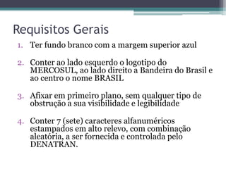 Requisitos Gerais
1. Ter fundo branco com a margem superior azul
2. Conter ao lado esquerdo o logotipo do
MERCOSUL, ao lado direito a Bandeira do Brasil e
ao centro o nome BRASIL
3. Afixar em primeiro plano, sem qualquer tipo de
obstrução a sua visibilidade e legibilidade
4. Conter 7 (sete) caracteres alfanuméricos
estampados em alto relevo, com combinação
aleatória, a ser fornecida e controlada pelo
DENATRAN.
 