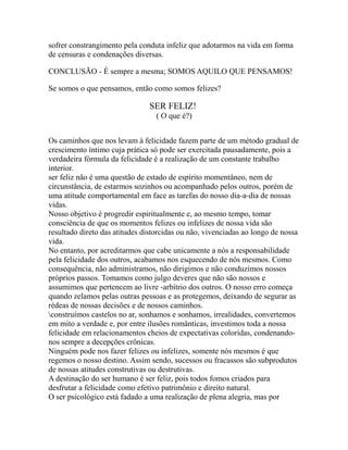sofrer constrangimento pela conduta infeliz que adotarmos na vida em forma
de censuras e condenações diversas.
CONCLUSÃO - É sempre a mesma; SOMOS AQUILO QUE PENSAMOS!
Se somos o que pensamos, então como somos felizes?
SER FELIZ!
( O que é?)
Os caminhos que nos levam à felicidade fazem parte de um método gradual de
crescimento íntimo cuja prática só pode ser exercitada pausadamente, pois a
verdadeira fórmula da felicidade é a realização de um constante trabalho
interior.
ser feliz não é uma questão de estado de espírito momentâneo, nem de
circunstância, de estarmos sozinhos ou acompanhado pelos outros, porém de
uma atitude comportamental em face as tarefas do nosso dia-a-dia de nossas
vidas.
Nosso objetivo é progredir espiritualmente e, ao mesmo tempo, tomar
consciência de que os momentos felizes ou infelizes de nossa vida são
resultado direto das atitudes distorcidas ou não, vivenciadas ao longo de nossa
vida.
No entanto, por acreditarmos que cabe unicamente a nós a responsabilidade
pela felicidade dos outros, acabamos nos esquecendo de nós mesmos. Como
consequência, não administramos, não dirigimos e não conduzimos nossos
próprios passos. Tomamos como julgo deveres que não são nossos e
assumimos que pertencem ao livre -arbítrio dos outros. O nosso erro começa
quando zelamos pelas outras pessoas e as protegemos, deixando de segurar as
rédeas de nossas decisões e de nossos caminhos.
construímos castelos no ar, sonhamos e sonhamos, irrealidades, convertemos
em mito a verdade e, por entre ilusões românticas, investimos toda a nossa
felicidade em relacionamentos cheios de expectativas coloridas, condenando-
nos sempre a decepções crônicas.
Ninguém pode nos fazer felizes ou infelizes, somente nós mesmos é que
regemos o nosso destino. Assim sendo, sucessos ou fracassos são subprodutos
de nossas atitudes construtivas ou destrutivas.
A destinação do ser humano é ser feliz, pois todos fomos criados para
desfrutar a felicidade como efetivo patrimônio e direito natural.
O ser psicológico está fadado a uma realização de plena alegria, mas por
 