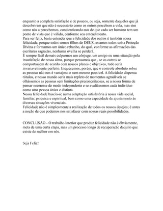 enquanto a completa satisfação é de poucos, ou seja, somente daqueles que já
descobriram que não é necessário como os outros percebem a vida, mas sim
como nós a percebemos, concientizando-nos de que cada ser humano tem um
ponto de vista que é válido, conforme seu entendimento.
Para ser feliz, basta entender que a felicidade dos outros é também nossa
felicidade, porque todos somos filhos de DEUS, estamos todos sob a Proteção
Divina e formamos um único rebanho, do qual, conforme as afirmações das
escrituras sagradas, nenhuma ovelha se perderá.
É sempre fácil demais culparmos um cônjuge, um amigo ou uma situação pela
insatisfação de nossa alma, porque pensamos que , se os outros se
comportassem de acordo com nossos planos e objetivos, tudo seria
invariavelmente perfeito. Esquecemos, porém, que o controle absoluto sobre
as pessoas não nos é vantajoso e nem mesmo possível. A felicidade dispensa
rótulos, e nosso mundo seria mais repleto de momentos agradáveis se
olhássemos as pessoas sem limitações preconceituosas, se a nossa forma de
pensar ocorresse de modo independente e se avaliássemos cada indivíduo
como uma pessoa única e distinta.
Nossa felicidade baseia-se numa adaptação satisfatória à nossa vida social,
familiar, psíquica e espiritual, bem como uma capacidade de ajustamento às
diversas situações vivenciais.
Felicidade não é simplesmente a realização de todos os nossos desejos; é antes
a noção de que podemos nos satisfazer com nossas reais possibilidades.
CONCLUSÃO - O trabalho interior que produz felicidade não é óbviamente,
meta de uma curta etapa, mas um processo longo de recuperação daquilo que
existe de melhor em nós.
Seja Feliz!
 