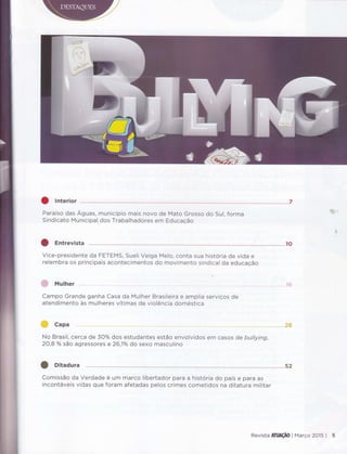 Paraíso das Aguas, município mais novo de Mato Grosso do Sul, forma
Sindicato Municipal dos Trabalhadores em Educação
ìÉiÊ-
b.i.
Vice-presidente da FETEMS, Sueli Veiga Melo, conta sua história de vida e
relembra os principais acontecimentos do ínovimento sindical da educação
& Muther
Campo Grande ganha Casa da Mulher Brasileira e amplia serviços de
atendimento as mulheres vítimas de violência doméstica
comissão da Verdade é um marco libertador para a história do país e para as
incontáveis vidas que foram afetadas pelos crimes cometidos na ditatura militar
No Brasil, cerca de3}o/o dos estudantes estão envolvidos em casos de buttying,
20,8yo são agressoreS e 26,10/o do sexo masculino
Revista ATUAçAO I Março 2015 I 5
 