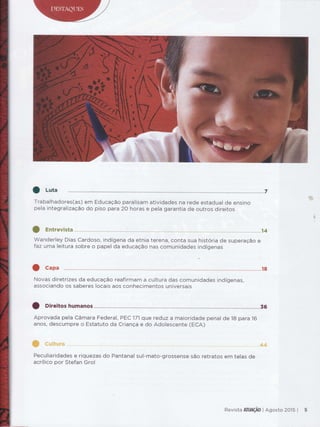 O Luta
Trabalhadores(as) em Educação paralÍsam atívidades na rede estadual de ensino
pela integralização do piso para 2O horas e pela garantia de outros direitos
Wanderley Dias Cardoso, indígena da etnia terena, conta sua história de superação e
faz uma leitura sobre o papel da educação nas comunidades indígenas
Novas diretrÍzes da educação reafirmam a cultura das comunidades indígenas,
associando os saberes locais aos conhecimentos universais
O Direitos humanos ............:.........................36
Aprovada pela Câmara Federal, PEC'l71que reduz a maioridade penal de 18 para 16
anos, descumpre o Estatuto da Criança e do Adolescente (ECA)
PeculíarÍdades e riquezas do Pantanal sul-mato-grossense são retratos em telas de
acrílico por Stefan Grol
tãh'"
F,S
Revista *ïïI&Ç&* I Ag*st* ?$15 |
 