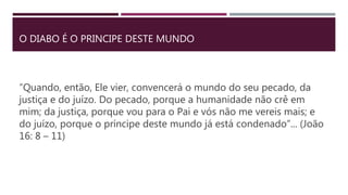 O DIABO É O PRINCIPE DESTE MUNDO
“Quando, então, Ele vier, convencerá o mundo do seu pecado, da
justiça e do juízo. Do pecado, porque a humanidade não crê em
mim; da justiça, porque vou para o Pai e vós não me vereis mais; e
do juízo, porque o príncipe deste mundo já está condenado”... (João
16: 8 – 11)
 